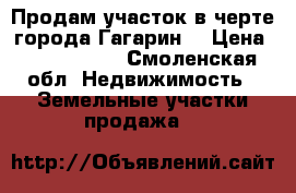 Продам участок в черте города Гагарин  › Цена ­ 1 000 000 - Смоленская обл. Недвижимость » Земельные участки продажа   